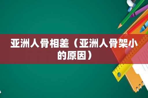 亚洲人骨相差（亚洲人骨架小的原因）