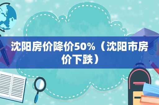 沈阳房价降价50%（沈阳市房价下跌）