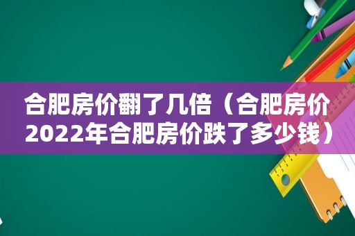 合肥房价翻了几倍（合肥房价2022年合肥房价跌了多少钱）