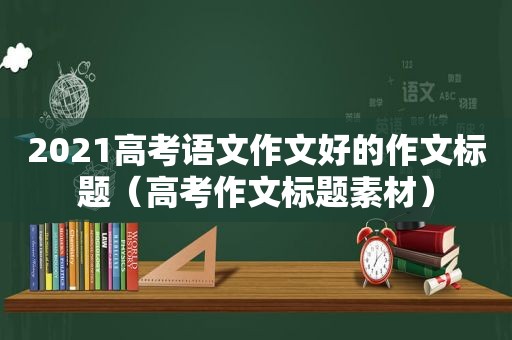 2021高考语文作文好的作文标题（高考作文标题素材）