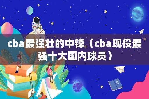 cba最强壮的中锋（cba现役最强十大国内球员）