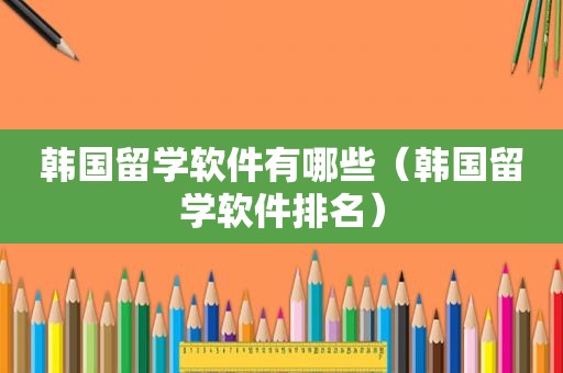 韩国留学软件有哪些（韩国留学软件排名）