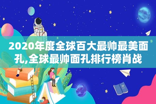 2020年度全球百大最帅最美面孔,全球最帅面孔排行榜肖战