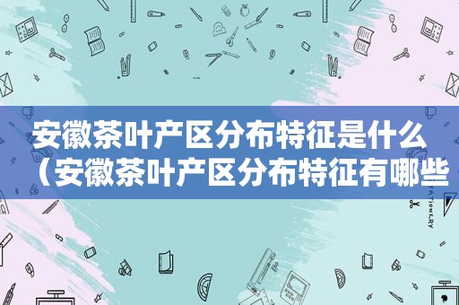 安徽茶叶产区分布特征是什么（安徽茶叶产区分布特征有哪些）