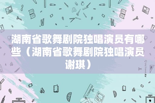 湖南省歌舞剧院独唱演员有哪些（湖南省歌舞剧院独唱演员谢琪）