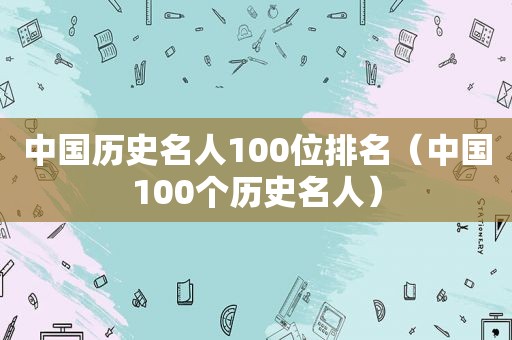 中国历史名人100位排名（中国100个历史名人）