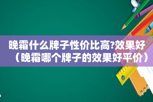 晚霜什么牌子性价比高?效果好（晚霜哪个牌子的效果好平价）