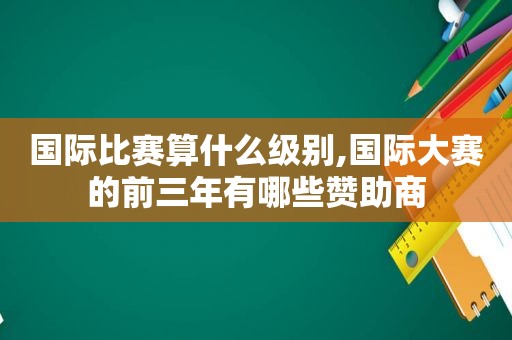 国际比赛算什么级别,国际大赛的前三年有哪些赞助商