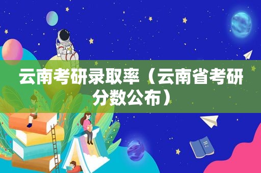 云南考研录取率（云南省考研分数公布）