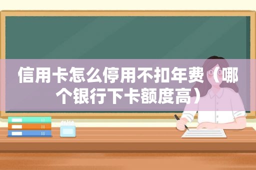 信用卡怎么停用不扣年费（哪个银行下卡额度高）