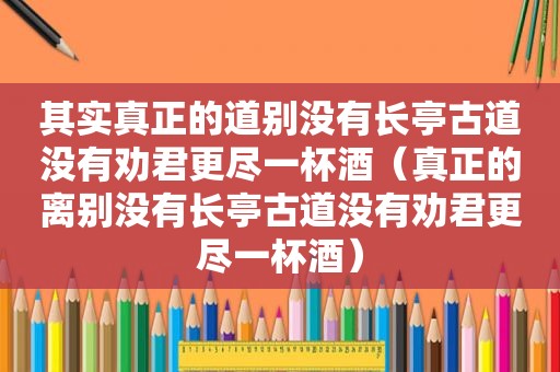 其实真正的道别没有长亭古道没有劝君更尽一杯酒（真正的离别没有长亭古道没有劝君更尽一杯酒）