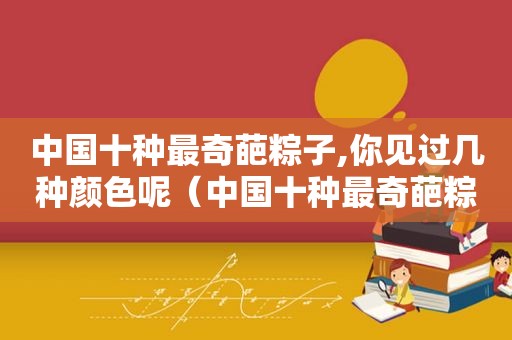 中国十种最奇葩粽子,你见过几种颜色呢（中国十种最奇葩粽子,你见过几种颜色的粽子）