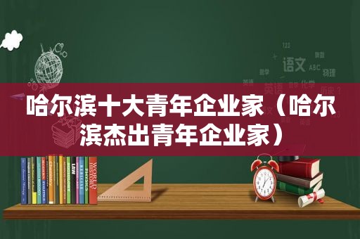 哈尔滨十大青年企业家（哈尔滨杰出青年企业家）