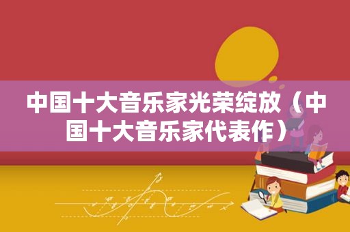 中国十大音乐家光荣绽放（中国十大音乐家代表作）