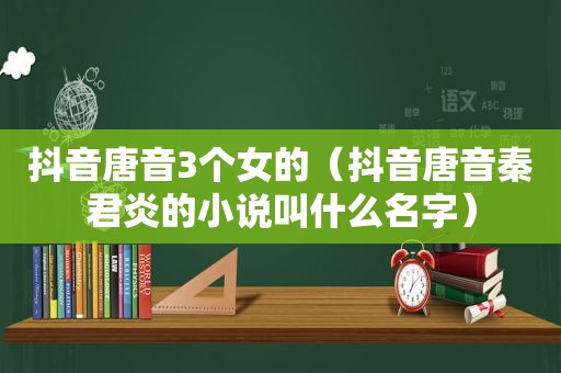 抖音唐音3个女的（抖音唐音秦君炎的小说叫什么名字）