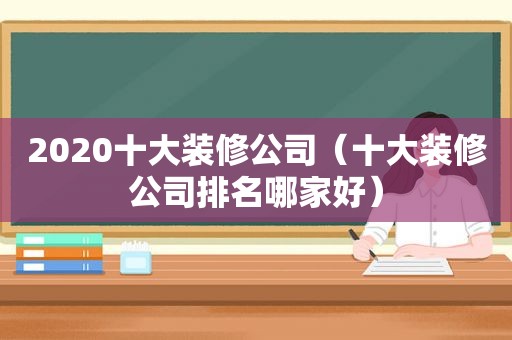 2020十大装修公司（十大装修公司排名哪家好）