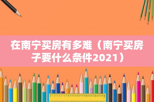 在南宁买房有多难（南宁买房子要什么条件2021）