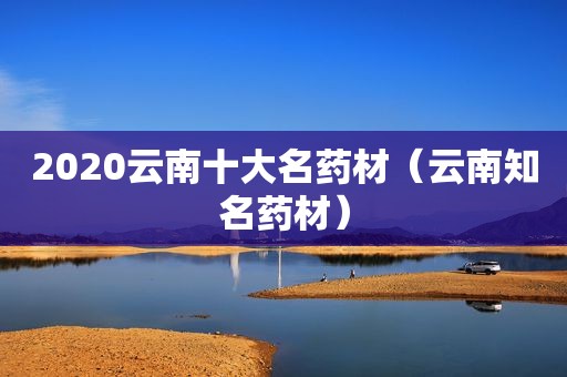 2020云南十大名药材（云南知名药材）