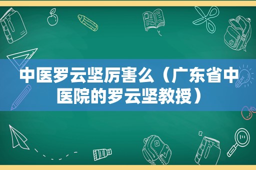 中医罗云坚厉害么（广东省中医院的罗云坚教授）