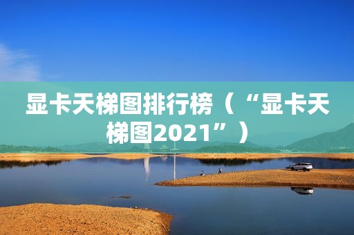 显卡天梯图排行榜（“显卡天梯图2021”）