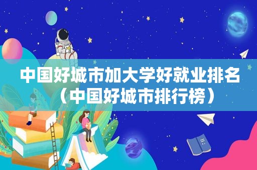 中国好城市加大学好就业排名（中国好城市排行榜）