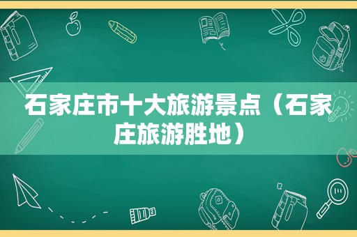 石家庄市十大旅游景点（石家庄旅游胜地）