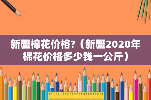 新疆棉花价格?（新疆2020年棉花价格多少钱一公斤）