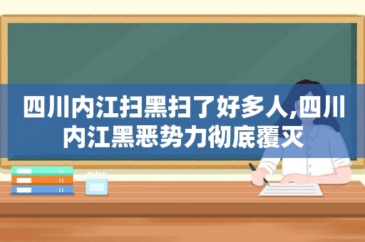 四川内江扫黑扫了好多人,四川内江黑恶势力彻底覆灭