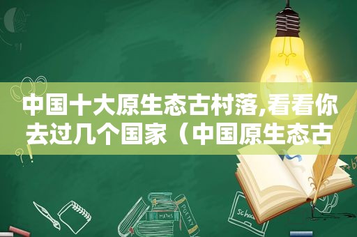 中国十大原生态古村落,看看你去过几个国家（中国原生态古镇有哪些?）