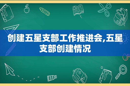 创建五星支部工作推进会,五星支部创建情况