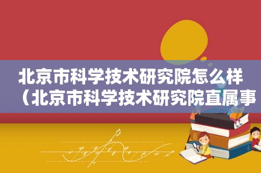 北京市科学技术研究院怎么样（北京市科学技术研究院直属事业单位）