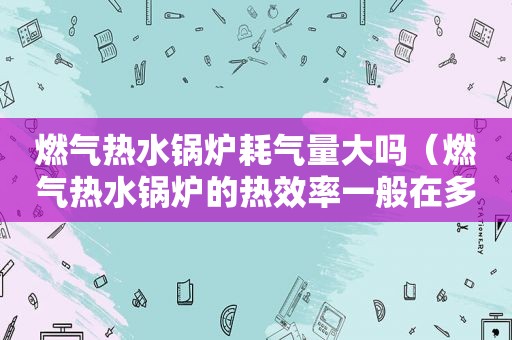 燃气热水锅炉耗气量大吗（燃气热水锅炉的热效率一般在多少）