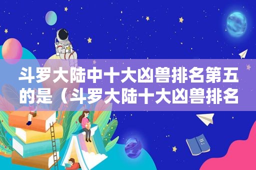 斗罗大陆中十大凶兽排名第五的是（斗罗大陆十大凶兽排名和实力）