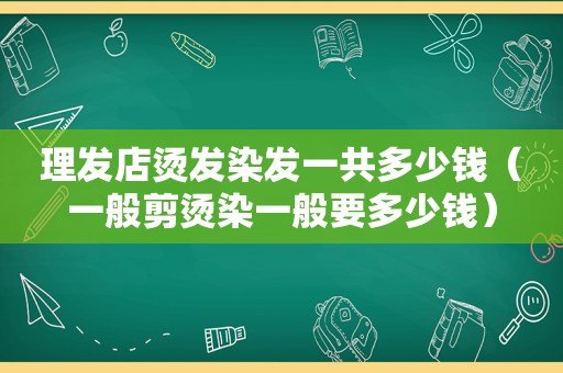 理发店烫发染发一共多少钱（一般剪烫染一般要多少钱）