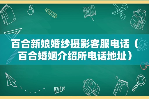 百合新娘婚纱摄影客服电话（百合婚姻介绍所电话地址）