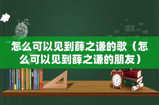 怎么可以见到薛之谦的歌（怎么可以见到薛之谦的朋友）