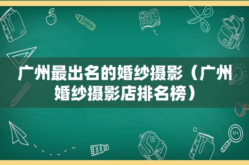 广州最出名的婚纱摄影（广州婚纱摄影店排名榜）