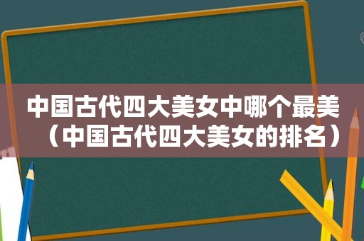 中国古代四大美女中哪个最美（中国古代四大美女的排名）