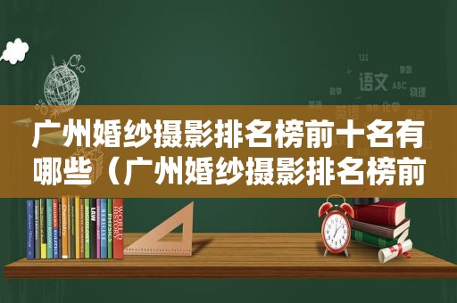 广州婚纱摄影排名榜前十名有哪些（广州婚纱摄影排名榜前十名品牌）