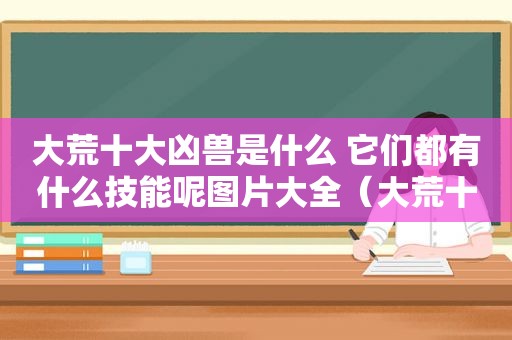 大荒十大凶兽是什么 它们都有什么技能呢图片大全（大荒十大凶兽是什么 它们都有什么技能呢图片视频）