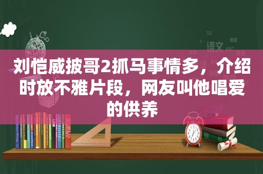 刘恺威披哥2抓马事情多，介绍时放不雅片段，网友叫他唱爱的供养