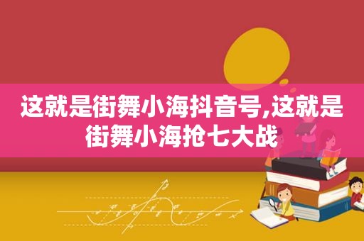 这就是街舞小海抖音号,这就是街舞小海抢七大战