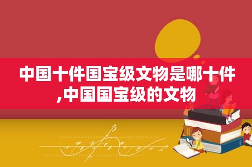 中国十件国宝级文物是哪十件,中国国宝级的文物