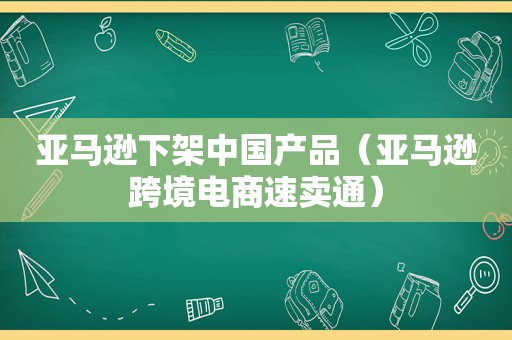 亚马逊下架中国产品（亚马逊跨境电商速卖通）