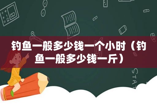 钓鱼一般多少钱一个小时（钓鱼一般多少钱一斤）