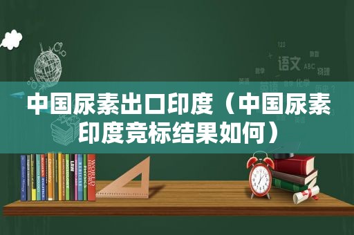 中国尿素出口印度（中国尿素印度竞标结果如何）