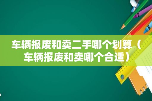 车辆报废和卖二手哪个划算（车辆报废和卖哪个合适）