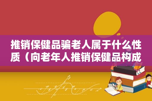 推销保健品骗老人属于什么性质（向老年人推销保健品构成什么犯罪行为）