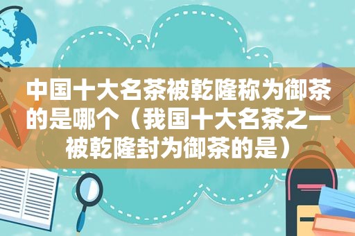 中国十大名茶被乾隆称为御茶的是哪个（我国十大名茶之一被乾隆封为御茶的是）