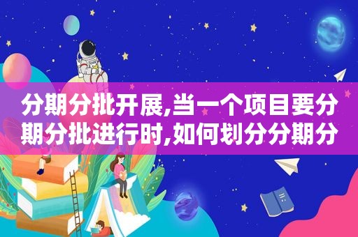 分期分批开展,当一个项目要分期分批进行时,如何划分分期分批的内容?